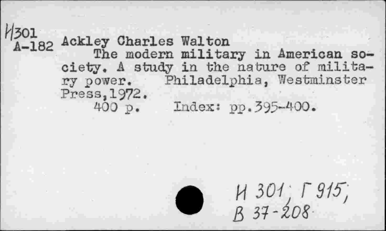 ﻿W^Ol
A-182
Ackley Charles Walton
The modern military in American society« A study in the nature of military power. Philadelphia, Westminster Press,1972,
409 p. Index: pp.395-^00.
• h 30/, rats', ß vi-ios